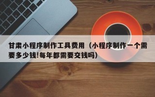 香河甘肃小程序制作工具费用（小程序制作一个需要多少钱!每年都需要交钱吗）