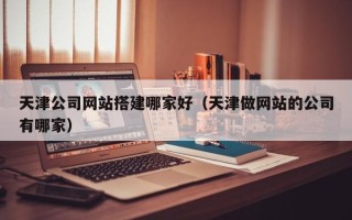 香河天津公司网站搭建哪家好（天津做网站的公司有哪家）