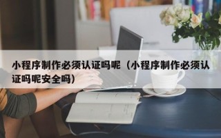 香河小程序制作必须认证吗呢（小程序制作必须认证吗呢安全吗）
