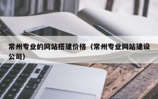 香河常州专业的网站搭建价格（常州专业网站建设公司）