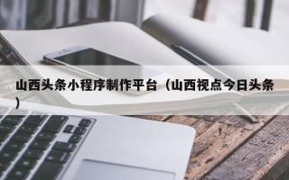 香河山西头条小程序制作平台（山西视点今日头条）